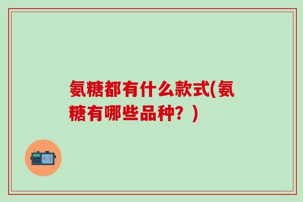 氨糖都有什么款式(氨糖有哪些品种？)