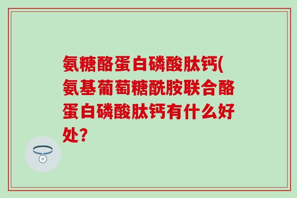 氨糖酪蛋白磷酸肽钙(氨基葡萄糖酰胺联合酪蛋白磷酸肽钙有什么好处？