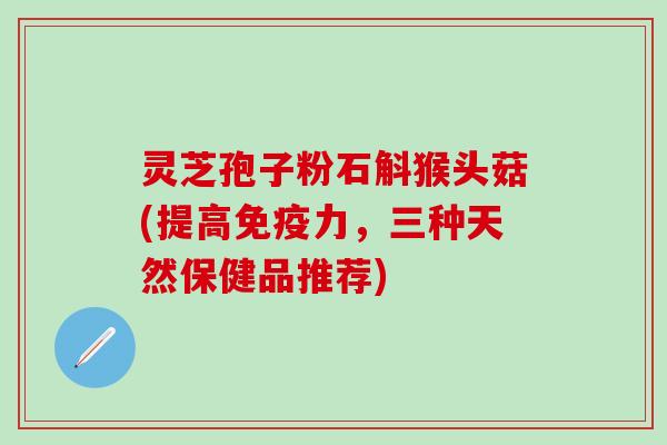 灵芝孢子粉石斛猴头菇(提高免疫力，三种天然保健品推荐)