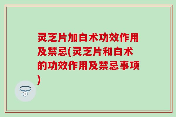 灵芝片加白术功效作用及禁忌(灵芝片和白术的功效作用及禁忌事项)