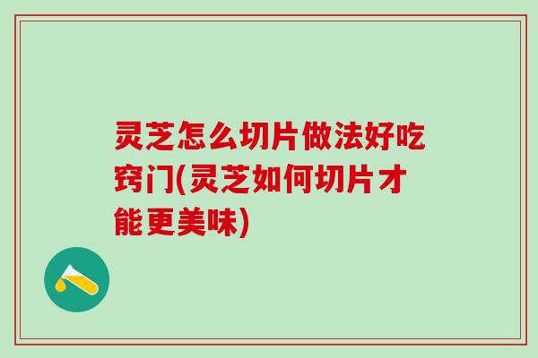 灵芝怎么切片做法好吃窍门(灵芝如何切片才能更美味)