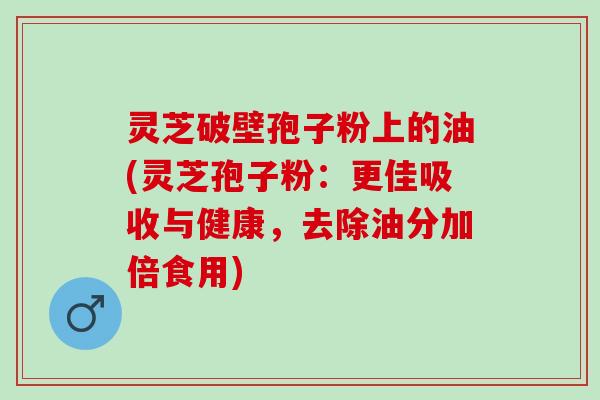 灵芝破壁孢子粉上的油(灵芝孢子粉：更佳吸收与健康，去除油分加倍食用)