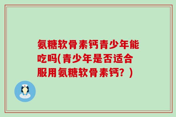 氨糖软骨素钙青少年能吃吗(青少年是否适合服用氨糖软骨素钙？)