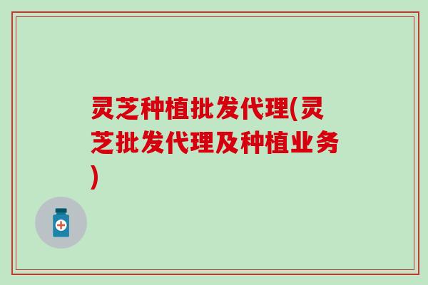 灵芝种植批发代理(灵芝批发代理及种植业务)