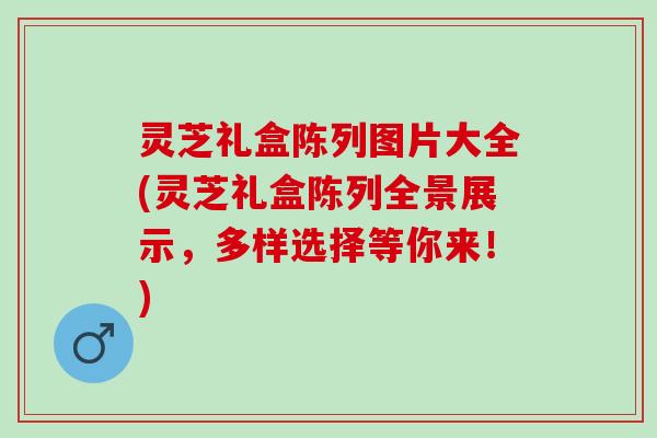 灵芝礼盒陈列图片大全(灵芝礼盒陈列全景展示，多样选择等你来！)