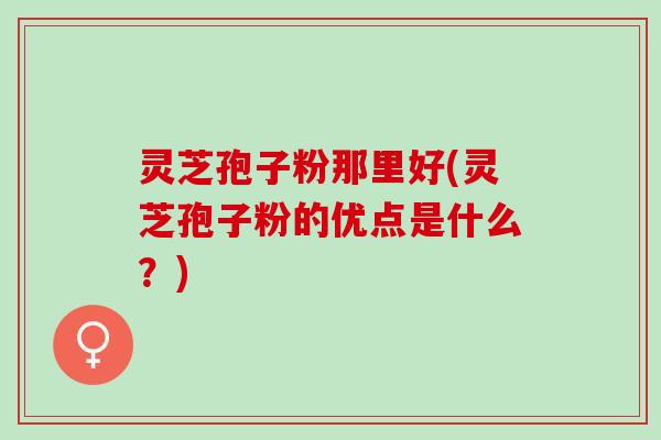 灵芝孢子粉那里好(灵芝孢子粉的优点是什么？)