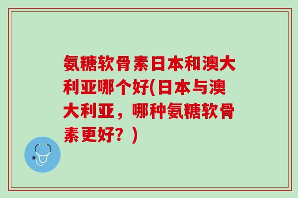 氨糖软骨素日本和澳大利亚哪个好(日本与澳大利亚，哪种氨糖软骨素更好？)