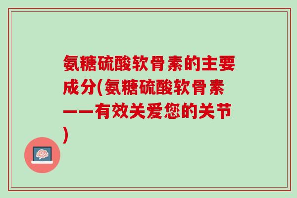 氨糖硫酸软骨素的主要成分(氨糖硫酸软骨素——有效关爱您的关节)
