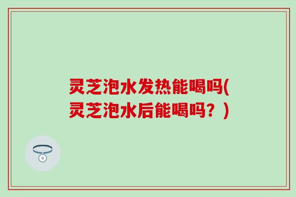 灵芝泡水发热能喝吗(灵芝泡水后能喝吗？)