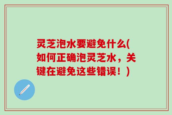 灵芝泡水要避免什么(如何正确泡灵芝水，关键在避免这些错误！)