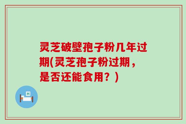 灵芝破壁孢子粉几年过期(灵芝孢子粉过期，是否还能食用？)