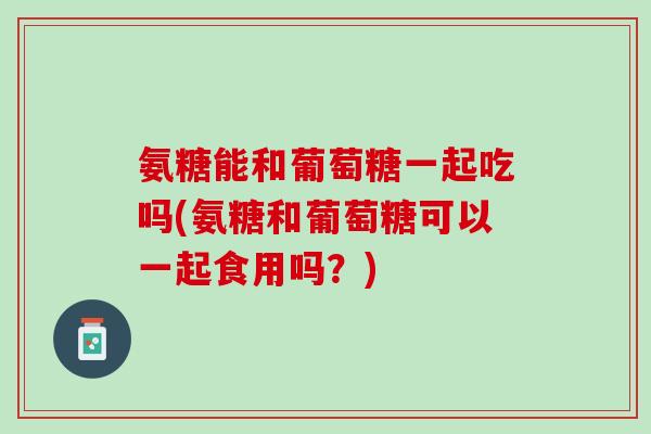 氨糖能和葡萄糖一起吃吗(氨糖和葡萄糖可以一起食用吗？)