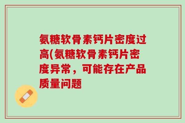 氨糖软骨素钙片密度过高(氨糖软骨素钙片密度异常，可能存在产品质量问题