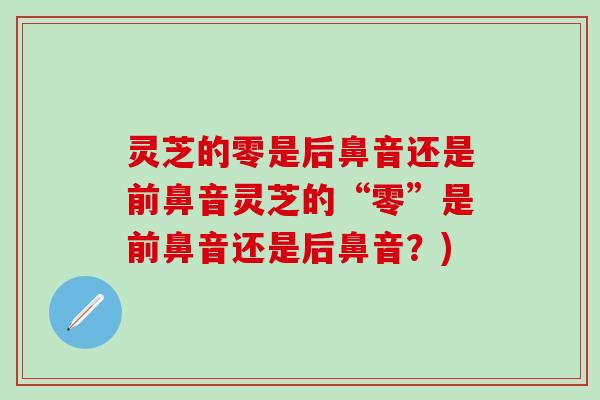 灵芝的零是后鼻音还是前鼻音灵芝的“零”是前鼻音还是后鼻音？)