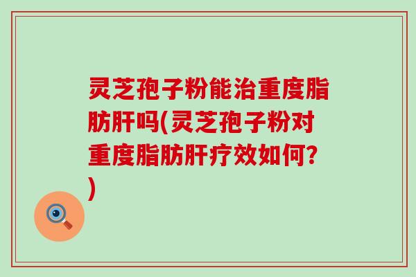 灵芝孢子粉能治重度脂肪肝吗(灵芝孢子粉对重度脂肪肝疗效如何？)