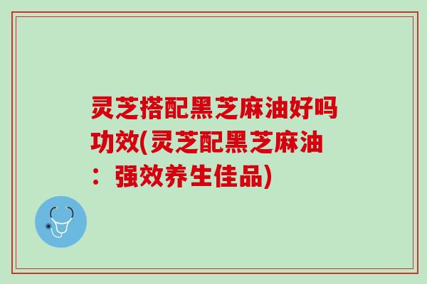灵芝搭配黑芝麻油好吗功效(灵芝配黑芝麻油：强效养生佳品)