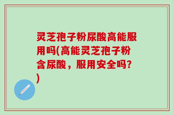 灵芝孢子粉尿酸高能服用吗(高能灵芝孢子粉含尿酸，服用安全吗？)