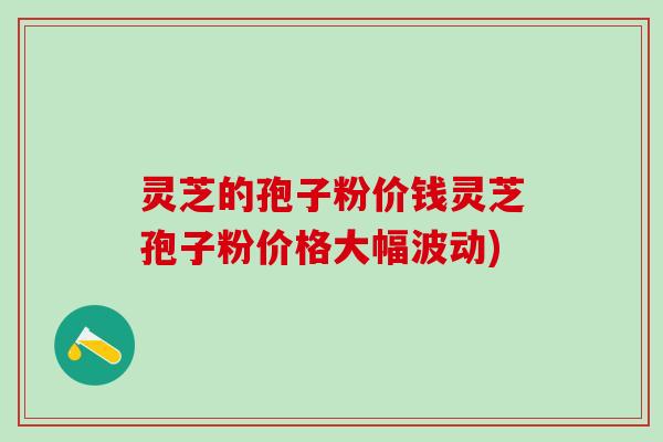 灵芝的孢子粉价钱灵芝孢子粉价格大幅波动)
