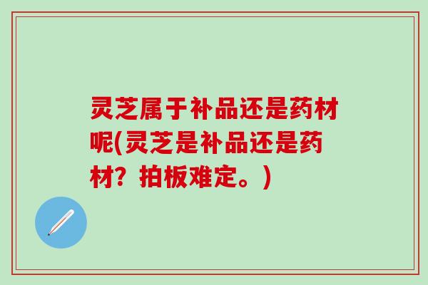 灵芝属于补品还是药材呢(灵芝是补品还是药材?拍板难定。) 灵芝属于补品还是药材呢(灵芝是补品还是药材?拍板难定。)