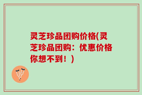 灵芝珍品团购价格(灵芝珍品团购：优惠价格你想不到！)