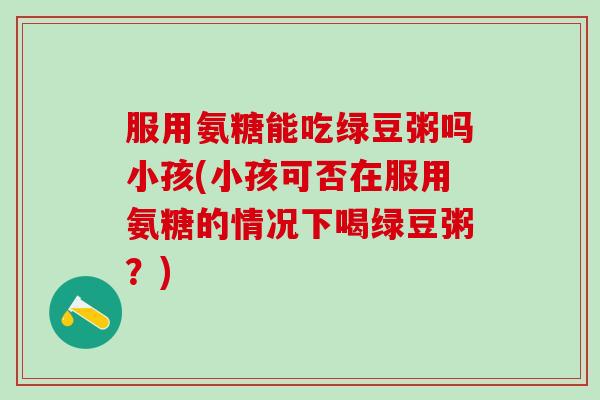 服用氨糖能吃绿豆粥吗小孩(小孩可否在服用氨糖的情况下喝绿豆粥？)