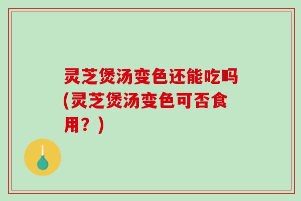 灵芝煲汤变色还能吃吗(灵芝煲汤变色可否食用？)