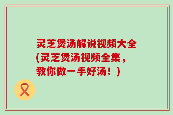 灵芝煲汤解说视频大全(灵芝煲汤视频全集，教你做一手好汤！)