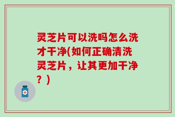 灵芝片可以洗吗怎么洗才干净(如何正确清洗灵芝片，让其更加干净？)