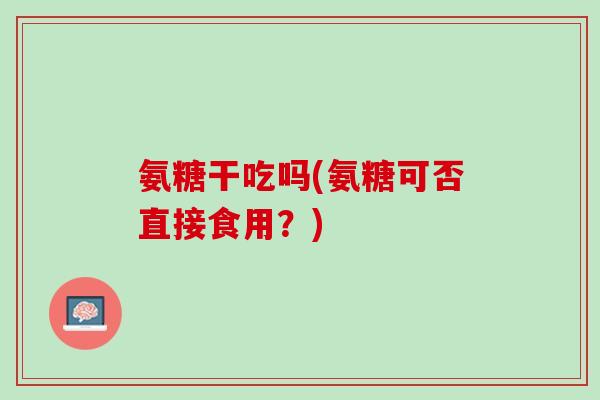 氨糖干吃吗(氨糖可否直接食用？)