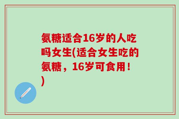 氨糖适合16岁的人吃吗女生(适合女生吃的氨糖，16岁可食用！)