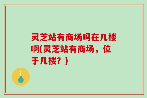 灵芝站有商场吗在几楼啊(灵芝站有商场，位于几楼？)