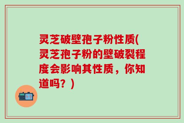 灵芝破壁孢子粉性质(灵芝孢子粉的壁破裂程度会影响其性质，你知道吗？)