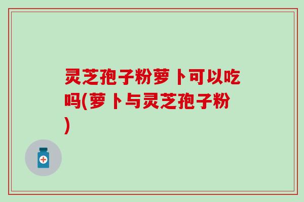 灵芝孢子粉萝卜可以吃吗(萝卜与灵芝孢子粉)
