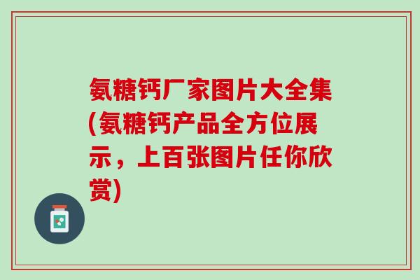 氨糖钙厂家图片大全集(氨糖钙产品全方位展示，上百张图片任你欣赏)