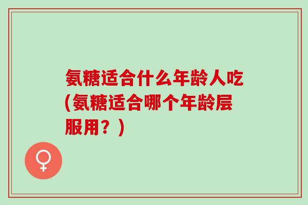 氨糖适合什么年龄人吃(氨糖适合哪个年龄层服用？)