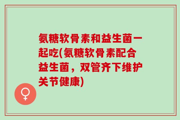 氨糖软骨素和益生菌一起吃(氨糖软骨素配合益生菌，双管齐下维护关节健康)