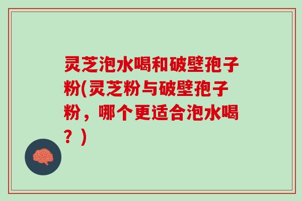 灵芝泡水喝和破壁孢子粉(灵芝粉与破壁孢子粉，哪个更适合泡水喝？)