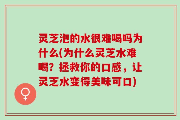 灵芝泡的水很难喝吗为什么(为什么灵芝水难喝？拯救你的口感，让灵芝水变得美味可口)