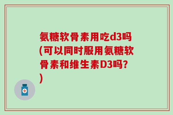 氨糖软骨素用吃d3吗(可以同时服用氨糖软骨素和维生素D3吗？)