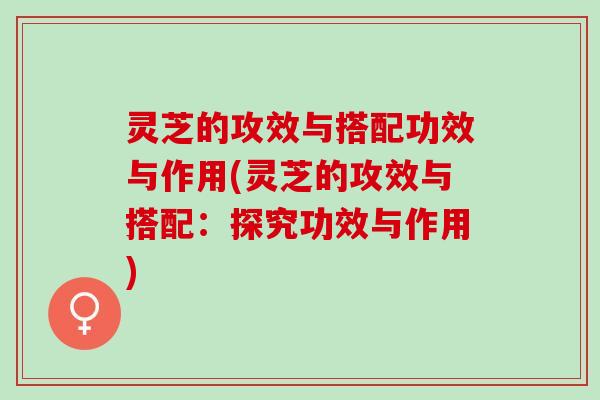 灵芝的攻效与搭配功效与作用(灵芝的攻效与搭配：探究功效与作用)