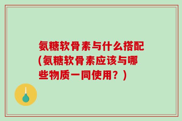 氨糖软骨素与什么搭配(氨糖软骨素应该与哪些物质一同使用？)