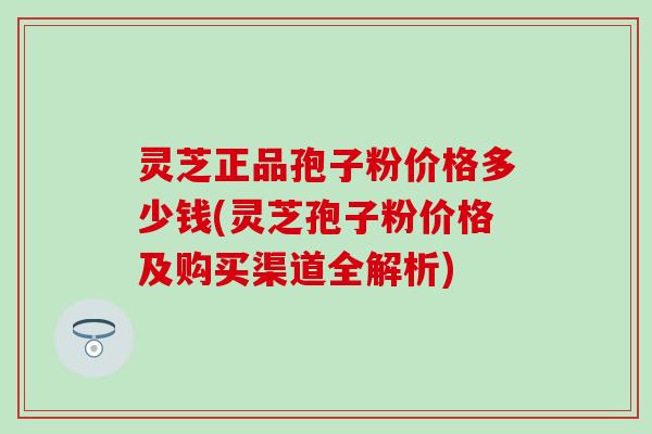 灵芝正品孢子粉价格多少钱(灵芝孢子粉价格及购买渠道全解析)