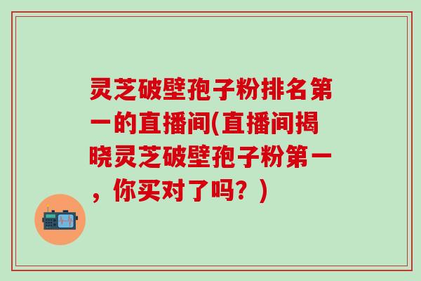 灵芝破壁孢子粉排名第一的直播间(直播间揭晓灵芝破壁孢子粉第一，你买对了吗？)