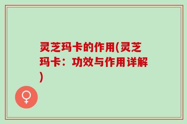 灵芝玛卡的作用(灵芝玛卡：功效与作用详解)