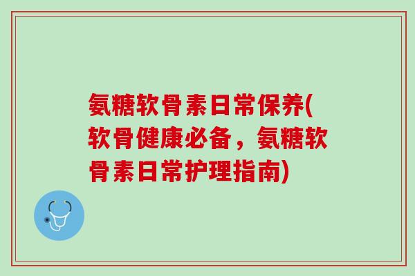 氨糖软骨素日常保养(软骨健康必备，氨糖软骨素日常护理指南)