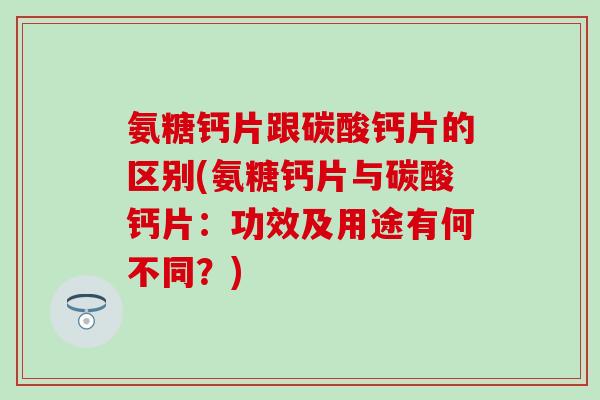 氨糖钙片跟碳酸钙片的区别(氨糖钙片与碳酸钙片：功效及用途有何不同？)