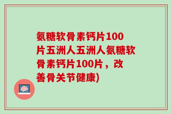氨糖软骨素钙片100片五洲人五洲人氨糖软骨素钙片100片，改善骨关节健康)