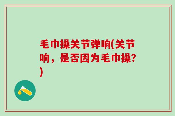 毛巾操关节弹响(关节响，是否因为毛巾操？)