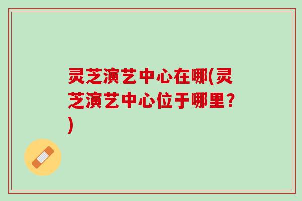 灵芝演艺中心在哪(灵芝演艺中心位于哪里？)