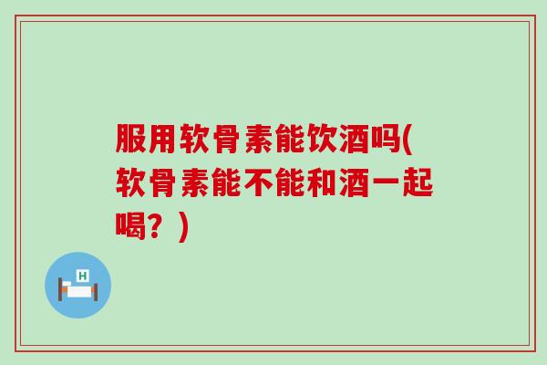 服用软骨素能饮酒吗(软骨素能不能和酒一起喝？)